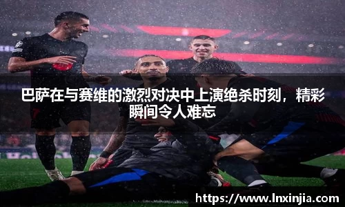 巴萨在与赛维的激烈对决中上演绝杀时刻，精彩瞬间令人难忘