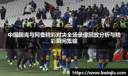 中国国青与阿曼精彩对决全场录像回放分析与精彩瞬间集锦